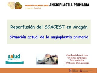 Reperfusión del SCACEST en Aragón
Situación actual de la angioplastia primaria
José Ramón Ruiz Arroyo
Unidad de Cardiología
Intervencionista
HCU Lozano Blesa Zaragoza
 