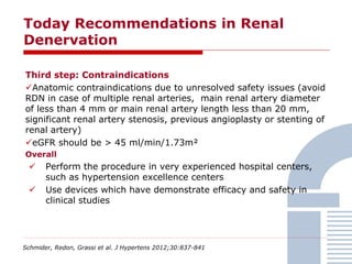 Today Recommendations in Renal
Denervation
Schmider, Redon, Grassi et al. J Hypertens 2012;30:837-841
Third step: Contraindications
Anatomic contraindications due to unresolved safety issues (avoid
RDN in case of multiple renal arteries, main renal artery diameter
of less than 4 mm or main renal artery length less than 20 mm,
significant renal artery stenosis, previous angioplasty or stenting of
renal artery)
eGFR should be > 45 ml/min/1.73m²
Overall
 Perform the procedure in very experienced hospital centers,
such as hypertension excellence centers
 Use devices which have demonstrate efficacy and safety in
clinical studies
 