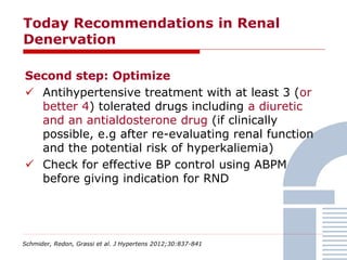 Today Recommendations in Renal
Denervation
Schmider, Redon, Grassi et al. J Hypertens 2012;30:837-841
Second step: Optimize
 Antihypertensive treatment with at least 3 (or
better 4) tolerated drugs including a diuretic
and an antialdosterone drug (if clinically
possible, e.g after re-evaluating renal function
and the potential risk of hyperkaliemia)
 Check for effective BP control using ABPM
before giving indication for RND
 