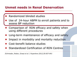  Randomized blinded studies
 Use of 24-hour ABPM to enroll patients and to
assess BP reduction
 Comparison of RDN efficacy and safety when
using different procedures
 Long-term maintenance of efficacy and safety
 Impact in morbidity and mortality reduction
 Cost-benefit balance studies
 Standardized Certification of RDN Centres
Unmet needs in Renal Denervation
Schmieder, Redon, Grassi et al. J Hypertens 2012;30:837-841
 
