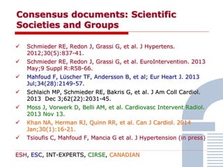 Consensus documents: Scientific
Societies and Groups
 Schmieder RE, Redon J, Grassi G, et al. J Hypertens.
2012;30(5):837-41.
 Schmieder RE, Redon J, Grassi G, et al. EuroIntervention. 2013
May;9 Suppl R:R58-66.
 Mahfoud F, Lüscher TF, Andersson B, et al; Eur Heart J. 2013
Jul;34(28):2149-57.
 Schlaich MP, Schmieder RE, Bakris G, et al. J Am Coll Cardiol.
2013 Dec 3;62(22):2031-45.
 Moss J, Vorwerk D, Belli AM, et al. Cardiovasc Intervent Radiol.
2013 Nov 13.
 Khan NA, Herman RJ, Quinn RR, et al. Can J Cardiol. 2014
Jan;30(1):16-21.
 Tsioufis C, Mahfoud F, Mancia G et al. J Hypertension (in press)
ESH, ESC, INT-EXPERTS, CIRSE, CANADIAN
 