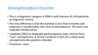 Schizophreniform Disorder
• This is a diagnostic category in DSM-V with features of schizophrenia
as diagnostic criteria.
• The only difference is that the duration is less than 6 months and
prognosis is usually better than that of schizophrenia. This term was
originally introduced by
• Langfeldt (1961) to designate good prognosis cases, distinct from
“true” schizophrenia. A similar condition in ICD-10 is called acute
schizophrenia-like psychotic disorder
• Treatment same
 
