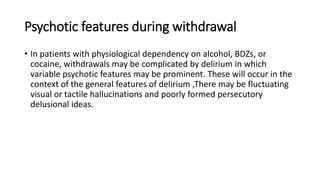 Psychotic features during withdrawal
• In patients with physiological dependency on alcohol, BDZs, or
cocaine, withdrawals may be complicated by delirium in which
variable psychotic features may be prominent. These will occur in the
context of the general features of delirium ,There may be fluctuating
visual or tactile hallucinations and poorly formed persecutory
delusional ideas.
 