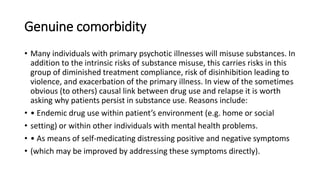 Genuine comorbidity
• Many individuals with primary psychotic illnesses will misuse substances. In
addition to the intrinsic risks of substance misuse, this carries risks in this
group of diminished treatment compliance, risk of disinhibition leading to
violence, and exacerbation of the primary illness. In view of the sometimes
obvious (to others) causal link between drug use and relapse it is worth
asking why patients persist in substance use. Reasons include:
• • Endemic drug use within patient’s environment (e.g. home or social
• setting) or within other individuals with mental health problems.
• • As means of self-medicating distressing positive and negative symptoms
• (which may be improved by addressing these symptoms directly).
 