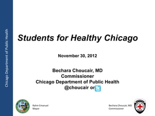 Chicago Department of Public Health




                                      Students for Healthy Chicago
                                                        November 30, 2012


                                                 Bechara Choucair, MD
                                                     Commissioner
                                           Chicago Department of Public Health
                                                      @choucair on


                                         Rahm Emanuel                       Bechara Choucair, MD
                                         Mayor                              Commissioner
 