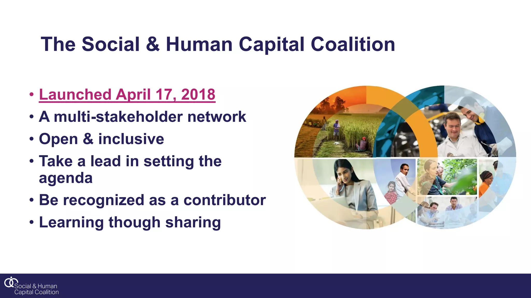 The Social & Human Capital Coalition
• Launched April 17, 2018
• A multi-stakeholder network
• Open & inclusive
• Take a lead in setting the
agenda
• Be recognized as a contributor
• Learning though sharing
 