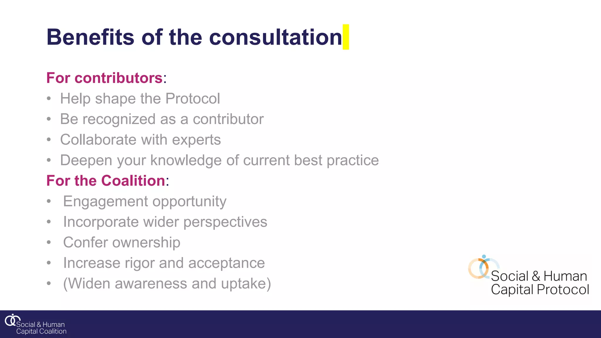 Benefits of the consultation
For contributors:
• Help shape the Protocol
• Be recognized as a contributor
• Collaborate with experts
• Deepen your knowledge of current best practice
For the Coalition:
• Engagement opportunity
• Incorporate wider perspectives
• Confer ownership
• Increase rigor and acceptance
• (Widen awareness and uptake)
 