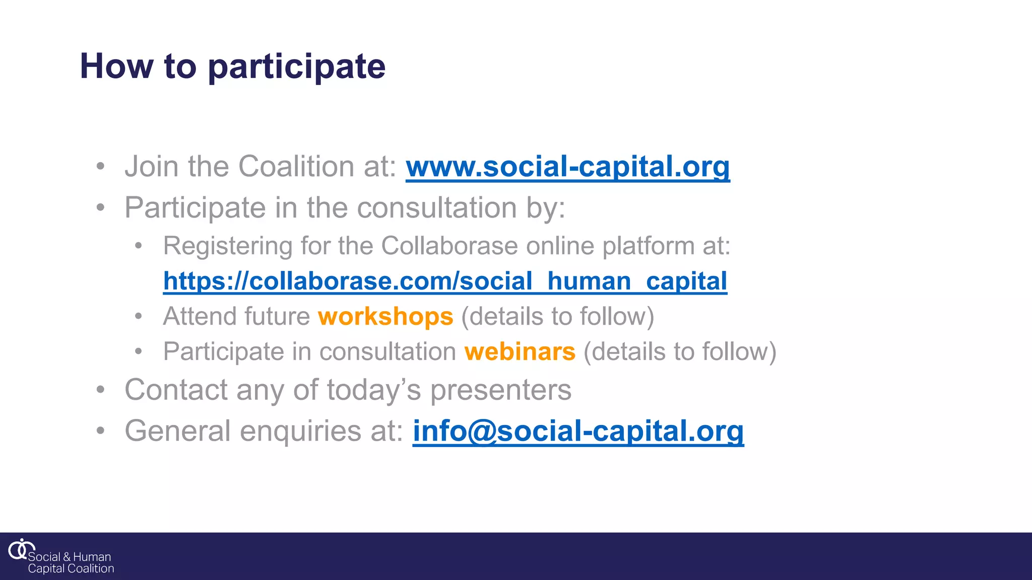 How to participate
• Join the Coalition at: www.social-capital.org
• Participate in the consultation by:
• Registering for the Collaborase online platform at:
https://collaborase.com/social_human_capital
• Attend future workshops (details to follow)
• Participate in consultation webinars (details to follow)
• Contact any of today’s presenters
• General enquiries at: info@social-capital.org
 
