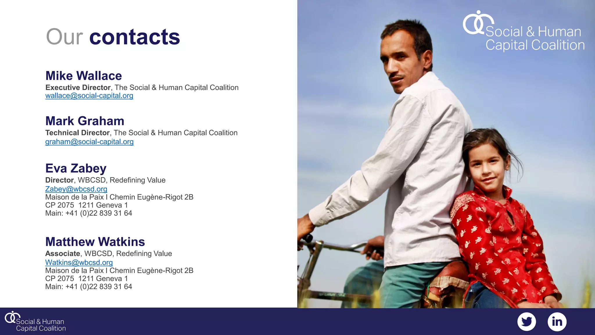 Our contacts
Mike Wallace
Executive Director, The Social & Human Capital Coalition
wallace@social-capital.org
Mark Graham
Technical Director, The Social & Human Capital Coalition
graham@social-capital.org
Eva Zabey
Director, WBCSD, Redefining Value
Zabey@wbcsd.org
Maison de la Paix l Chemin Eugène-Rigot 2B
CP 2075 1211 Geneva 1
Main: +41 (0)22 839 31 64
Matthew Watkins
Associate, WBCSD, Redefining Value
Watkins@wbcsd.org
Maison de la Paix l Chemin Eugène-Rigot 2B
CP 2075 1211 Geneva 1
Main: +41 (0)22 839 31 64
 
