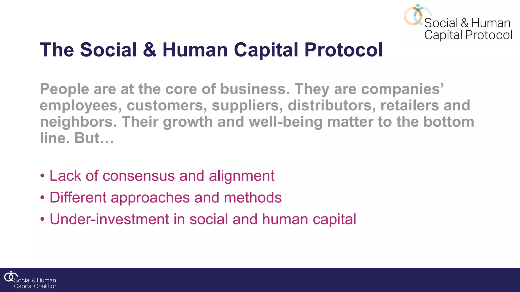 People are at the core of business. They are companies’
employees, customers, suppliers, distributors, retailers and
neighbors. Their growth and well-being matter to the bottom
line. But…
• Lack of consensus and alignment
• Different approaches and methods
• Under-investment in social and human capital
The Social & Human Capital Protocol
 