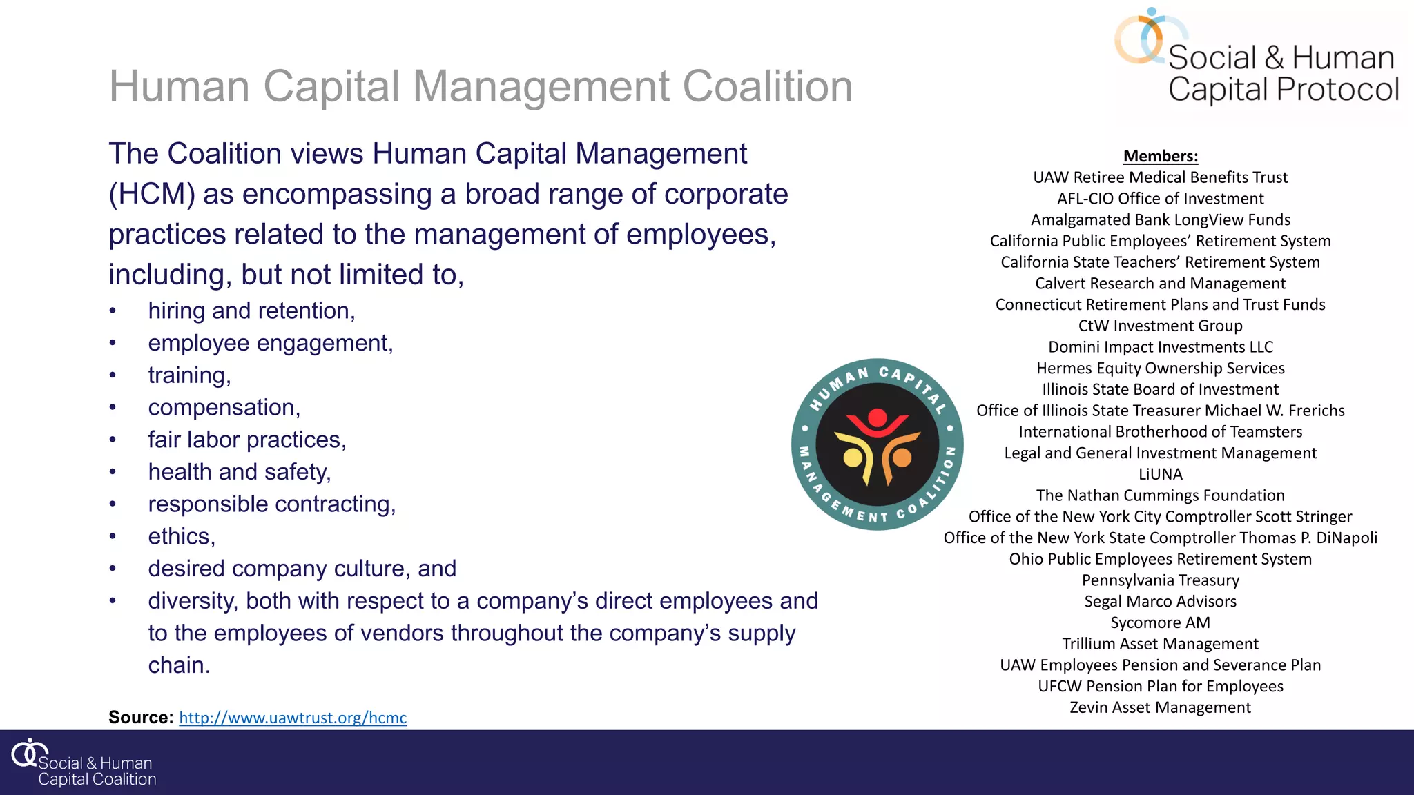 Human Capital Management Coalition
The Coalition views Human Capital Management
(HCM) as encompassing a broad range of corporate
practices related to the management of employees,
including, but not limited to,
• hiring and retention,
• employee engagement,
• training,
• compensation,
• fair labor practices,
• health and safety,
• responsible contracting,
• ethics,
• desired company culture, and
• diversity, both with respect to a company’s direct employees and
to the employees of vendors throughout the company’s supply
chain.
Source: http://www.uawtrust.org/hcmc
Members:
UAW Retiree Medical Benefits Trust
AFL-CIO Office of Investment
Amalgamated Bank LongView Funds
California Public Employees’ Retirement System
California State Teachers’ Retirement System
Calvert Research and Management
Connecticut Retirement Plans and Trust Funds
CtW Investment Group
Domini Impact Investments LLC
Hermes Equity Ownership Services
Illinois State Board of Investment
Office of Illinois State Treasurer Michael W. Frerichs
International Brotherhood of Teamsters
Legal and General Investment Management
LiUNA
The Nathan Cummings Foundation
Office of the New York City Comptroller Scott Stringer
Office of the New York State Comptroller Thomas P. DiNapoli
Ohio Public Employees Retirement System
Pennsylvania Treasury
Segal Marco Advisors
Sycomore AM
Trillium Asset Management
UAW Employees Pension and Severance Plan
UFCW Pension Plan for Employees
Zevin Asset Management
 