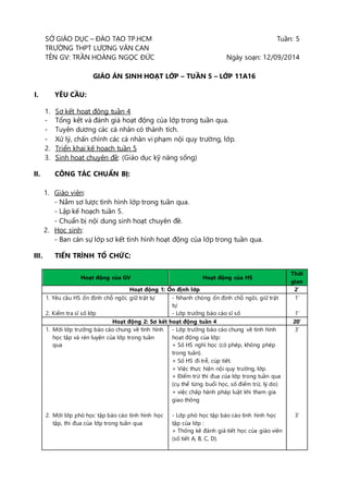 SỞ GIÁO DỤC – ĐÀO TẠO TP.HCM Tuần: 5 
TRƯỜNG THPT LƯƠNG VĂN CAN 
TÊN GV: TRẦN HOÀNG NGỌC ĐỨC Ngày soạn: 12/09/2014 
GIÁO ÁN SINH HOẠT LỚP – TUẦN 5 – LỚP 11A16 
I. YÊU CẦU: 
1. Sơ kết hoạt động tuần 4 
- Tổng kết và đánh giá hoạt động của lớp trong tuần qua. 
- Tuyên dương các cá nhân có thành tích. 
- Xử lý, chấn chỉnh các cá nhân vi phạm nội quy trường, lớp. 
2. Triển khai kế hoạch tuần 5 
3. Sinh hoạt chuyên đề: (Giáo dục kỹ năng sống) 
II. CÔNG TÁC CHUẨN BỊ: 
1. Giáo viên: 
- Nắm sơ lược tình hình lớp trong tuần qua. 
- Lập kế hoạch tuần 5. 
- Chuẩn bị nội dung sinh hoạt chuyên đề. 
2. Học sinh: 
- Ban cán sự lớp sơ kết tình hình hoạt động của lớp trong tuần qua. 
III. TIẾN TRÌNH TỔ CHỨC: 
Hoạt động của GV Hoạt động của HS 
Thời 
gian 
Hoạt động 1: Ổn định lớp 2’ 
1. Yêu cầu HS ổn định chỗ ngồi, giữ trật tự 
2. Kiểm tra sĩ số lớp 
- Nhanh chóng ổn định chỗ ngồi, giữ trật 
tự 
- Lớp trưởng báo cáo sĩ số 
1’ 
1’ 
Hoạt động 2: Sơ kết hoạt động tuần 4 20’ 
1. Mời lớp trưởng báo cáo chung về tình hình 
học tập và rèn luyện của lớp trong tuần 
qua 
2. Mời lớp phó học tập báo cáo tình hình học 
tập, thi đua của lớp trong tuần qua 
- Lớp trưởng báo cáo chung về tình hình 
hoạt động của lớp: 
+ Số HS nghỉ học (có phép, không phép 
trong tuần). 
+ Số HS đi trễ, cúp tiết. 
+ Việc thực hiện nội quy trường, lớp. 
+ Điểm trừ thi đua của lớp trong tuần qua 
(cụ thể từng buổi học, số điểm trừ, lý do) 
+ việc chấp hành pháp luật khi tham gia 
giao thông 
- Lớp phó học tập báo cáo tình hình học 
tập của lớp : 
+ Thống kê đánh giá tiết học của giáo viên 
(số tiết A, B, C, D). 
3’ 
3’ 
 