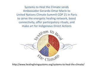 Systems to Heal the Climate sends
Ambassador Gerardo Omar Marín to
United Nations Climate Summit COP 21 in Paris
to serve the energetic healing network, boost
connectivity, offer participatory rituals, and
make art for Indigenous Direct Actions
http://www.healinglivingsystems.org/systems-to-heal-the-climate/
 