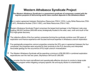  Earn in option agreement between Skyharbour Resources (TSX-V: SYH), Lucky Strike Resources (TSX-
V: LKY), Athabasca Nuclear (TSX-V: ASC), and Noka Resources (TSX-V: NX)
 Western Athabasca Syndicate Project comprises the largest land package in the Patterson Lake area
totalling 246,643 hectares (609,469 acres) strategically located to the west, east, north and south of the
PLS high-grade discovery
 The collective efforts of the four partner companies forming the syndicate combine over 250 years of
exploration and finance experience with focused technical expertise in Athabasca uranium exploration
 Five geologically prospective uranium properties comprise the 25% earn-in agreement between the four
companies; the properties were acquired for their proximity to the PLS discovery and interpreted
favourable geology for the occurrence of PLS style uranium mineralization
 The Western Athabasca Syndicate will be spending a minimum of $6,000,000 in combined exploration
expenditures over the next two years; Skyharbour will fund $1,000,000
 We consider this the most cost-efficient and operationally-effective structure to conduct a large scale
exploratory program while mitigating company-specific risk and equity dilution to shareholders
11
 