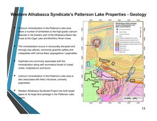  Uranium mineralization in the Patterson Lake area
bears a number of similarities to the high-grade uranium
deposits in the Eastern part of the Athabasca Basin like
those at the Cigar Lake and McArthur River mines
 The mineralization occurs in structurally disrupted and
strongly clay altered, commonly graphitic pelites and
metapelites with narrow felsic segregations / pegmatites
 Sulphides are commonly associated with the
mineralization along with anomalous levels of cobalt,
nickel, molybdenum and boron
 Uranium mineralization in the Patterson Lake area is
also associated with felsic intrusives, primarily
pegmatites
 Western Athabasca Syndicate Project has both target
types on its large land package in the Patterson Lake
region
13
 