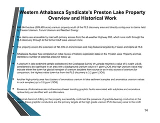 Western Athabasca Syndicate’s Preston Lake Property
Overview and Historical Work
 246,644 hectare (609,469 acre) uranium property south of the PLS discovery area and directly contiguous to claims held
by Fission Uranium, Forum Uranium and NexGen Energy
 The claims are accessible by road with primary access from the all-weather Highway 955, which runs north through the
PLS discovery through to the former Cluff Lake uranium mine
 The property covers the extension of NE-SW on-trend linears and mag features targeted by Fission and Alpha at PLS
 Athabasca Nuclear has completed an initial review of historic exploration data on the Preston Lake Property and has
identified a number of potential areas for follow up
 A uranium in lake sediment sample collected by the Geological Survey of Canada returned a value of 5.4 ppm U3O8,
considered to be significant in an area with a background uranium value of 1 ppm U3O8; this high uranium value may
indicate either the down-ice glacial transport of uranium boulders from source or an in-situ source of uranium (for
comparison, the highest value down-ice from the PLS discovery is 3.2 ppm U3O8)
 Another high-priority area has clusters of anomalous uranium in lake sediment samples and anomalous uranium values
in rock samples (up to 5.6 ppm U3O8)
 Presence of kilometre-scale northeast-southwest trending graphitic faults associated with sulphides and anomalous
radioactivity as identified with scintillometers
 Historical diamond drilling on the property successfully confirmed the presence of graphite-bearing conductors in the
region; these graphitic conductors are the primary targets at the high grade uranium PLS discovery area to the north
14
 