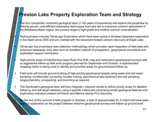  The four companies’ combined geological team (>150 years of experience) will explore the properties by
utilizing proven, cost-efficient exploration techniques that have led to numerous uranium discoveries in
the Athabasca Basin region; the primary target is high-grade and shallow uranium mineralization
 Technical team includes TerraLogic Exploration which have been active in Archean basement exploration
in the Basin since 2005 and are credited with the basement-hosted uranium discovery at Eagle Lake
 TerraLogic has proprietary data collection methodology which provides rapid integration of field data with
extensive databases; they also have an excellent network of prospectors, geophysical consultants and
exploration support contractors
 High-priority areas of interest have been flown first (EM, mag and radiometric geophysical surveys) with
an aggressive follow-up field work program planned for September and October; a sophisticated
targeting matrix is being used to identify and prioritize areas for ground-based follow-up
 Field work will include ground-truthing of high-priority geophysical targets using water and soil radon
sampling, scintillometer surveying, boulder tracing, geochemical lake sediment and soil sampling,
biogeochemistry, prospecting, and trenching as required
 The Syndicate’s geological team will then integrate / interpret results to define priority areas for detailed
follow-up and drill target selection using a specific criteria set comprising similar geological features and
exploratory indicators present at Fission and Alpha’s nearby PLS discovery
 By the end of this summer’s field program in October, a total of approximately $1.5 million will have been
spent in exploration on the project between airborne geophysical surveys and follow-up ground work
17
 