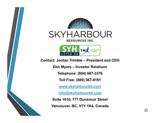 Contact: Jordan Trimble – President and CEO
Don Myers – Investor Relations
Telephone: (604) 687-3376
Toll Free: (800) 567-8181
www.skyharbourltd.com
info@skyharbourltd.com
Suite 1610, 777 Dunsmuir Street
Vancouver, BC, V7Y 1K4, Canada
22
 