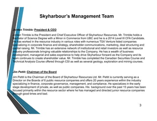Skyharbour’s Management Team
Jordan Trimble: President & CEO
Jordan Trimble is the President and Chief Executive Officer of Skyharbour Resources. Mr. Trimble holds a
Bachelor of Science Degree with a Minor in Commerce from UBC and he is a 2014 Level III CFA Candidate.
He has worked in the resource industry in various roles with numerous TSX Venture listed companies
specializing in corporate finance and strategy, shareholder communications, marketing, deal structuring and
capital raising. Mr. Trimble has an extensive network of institutional and retail investors as well as resource
industry professionals bringing valuable relationships to the Company. He has a wealth of business
development, managerial and sales experience to help drive Skyharbour forward as the Company and its
team continues to create shareholder value. Mr. Trimble has completed the Canadian Securities Course and
Technical Analysis Course offered through CSI as well as several geology, exploration and mining courses.
Jim Pettit: Chairman of the Board
Jim Pettit is the Chairman of the Board of Skyharbour Resources Ltd. Mr. Pettit is currently serving as a
Director on the Boards of 6 public resource companies and offers 20 years experience within the industry
specializing in finance, corporate governance, management, and compliance. He specializes in the early
stage development of private, as well as public companies. His background over the past 15 years has been
focused primarily within the resource sector where he has managed and directed junior resource companies
through good times and bad.
3
 