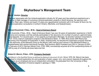 Skyharbour’s Management Team
Don C. Huston: Director
Has been associated with the mineral exploration industry for 30 years and has extensive experience as a
financier in-field manager of numerous mineral exploration projects in North America. He was born and
raised in Red Lake, Ontario and spent 15 years as a geophysical contractor with C.D Huston & Sons Ltd. As
mineral exploration consultants in northern Ontario, Manitoba, and Saskatchewan.
Richard Kusmirski, P.Geo., M.Sc.: Head of Advisory Board
Rick Kusmirski, P.Geo., M.Sc., Head of Advisory Board, has over 40 years of exploration experience in North
America and overseas, and has actively participated in the discovery of a number of uranium, gold and base
metal deposits. For several years, in his capacity as Exploration Manager, he directed Cameco Corporation's
(TSX: CCO) uranium exploration projects in the Athabasca Basin. In 1999, Rick joined JNR Resources
becoming Vice President of Exploration in 2000. Subsequently, he directed the exploration program that led
to the discovery of the Maverick Zone on the Moore Lake uranium joint venture in the Athabasca Basin in
Saskatchewan with partner Kennecott Canada. Rick became JNR's President and CEO in January of 2001.
In February of 2013, Denison Mines Corp. (TSX: DML) successfully acquired all of the outstanding shares of
JNR by way of a friendly all-share take-over bid.
Robert D. Marvin, P.Geo., CPG: Company Geologist
Bob Marvin is the Qualified Person as defined by National Instrument 43‐101. Since 1979, Mr. Marvin has been
involved in mineral exploration for and evaluation of gold, copper, zinc, and uranium deposits throughout the
Americas as an employee and as an independent consultant. He graduated from the University of New
Mexico with a Bachelor of Science degree in geology in 1984.
4
 
