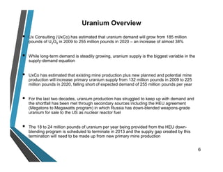  Ux Consulting (UxCo) has estimated that uranium demand will grow from 185 million
pounds of U3O8 in 2009 to 255 million pounds in 2020 – an increase of almost 38%
 While long-term demand is steadily growing, uranium supply is the biggest variable in the
supply-demand equation
 UxCo has estimated that existing mine production plus new planned and potential mine
production will increase primary uranium supply from 132 million pounds in 2009 to 225
million pounds in 2020, falling short of expected demand of 255 million pounds per year
 For the last two decades, uranium production has struggled to keep up with demand and
the shortfall has been met through secondary sources including the HEU agreement
(Megatons to Megawatts program) in which Russia has down-blended weapons-grade
uranium for sale to the US as nuclear reactor fuel
 The 18 to 24 million pounds of uranium per year being provided from the HEU down-
blending program is scheduled to terminate in 2013 and the supply gap created by this
termination will need to be made up from new primary mine production
6
Uranium Overview
 