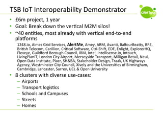 TSB	
  IoT	
  Interoperability	
  Demonstrator	
  
•  £6m	
  project,	
  1	
  year	
  
•  Goal:	
  Break	
  down	
  the	
  verCcal	
  M2M	
  silos!	
  
•  ~40	
  enCCes,	
  most	
  already	
  with	
  verCcal	
  end-­‐to-­‐end	
  
plaborms	
  

1248.io,	
  Aimes	
  Grid	
  Services,	
  AlertMe,	
  Amey,	
  ARM,	
  AvanC,	
  BalfourBeaFy,	
  BRE,	
  
BriCsh	
  Telecom,	
  Carillion,	
  CriCcal	
  Sodware,	
  Ctrl-­‐Shid,	
  EDF,	
  Enlight,	
  ExplorerHQ,	
  
Flexeye,	
  Guildford	
  Borough	
  Council,	
  IBM,	
  Intel,	
  Intellisense.io,	
  Intouch,	
  
LivingPlanIT,	
  London	
  City	
  Airport,	
  Merseyside	
  Transport,	
  Milligan	
  Retail,	
  Neul,	
  
Open	
  Data	
  InsCtute,	
  Placr,	
  SH&BA,	
  Stakeholder	
  Design,	
  Traak,	
  UK	
  Highways	
  
Agency,	
  Westminster	
  City	
  Council,	
  Xively	
  and	
  the	
  UniversiCes	
  of	
  Birmingham,	
  
Cambridge,	
  Lancaster,	
  Surrey,	
  UCL	
  &	
  Open	
  University	
  

•  8	
  clusters	
  with	
  diverse	
  use-­‐cases:	
  
–  Airports	
  
–  Transport	
  logisCcs	
  
–  Schools	
  and	
  Campuses	
  
–  Streets	
  
–  Homes	
  

 