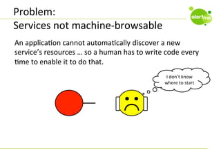 Problem:	
  
Services	
  not	
  machine-­‐browsable	
  
An	
  applicaCon	
  cannot	
  automaCcally	
  discover	
  a	
  new	
  
service’s	
  resources	
  …	
  so	
  a	
  human	
  has	
  to	
  write	
  code	
  every	
  
Cme	
  to	
  enable	
  it	
  to	
  do	
  that.	
  	
  
I	
  don’t	
  know	
  
where	
  to	
  start	
  

 