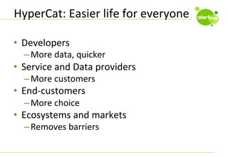 HyperCat:	
  Easier	
  life	
  for	
  everyone	
  
•  Developers	
  

– More	
  data,	
  quicker	
  

•  Service	
  and	
  Data	
  providers	
  
– More	
  customers	
  

•  End-­‐customers	
  
– More	
  choice	
  

•  Ecosystems	
  and	
  markets	
  
– Removes	
  barriers	
  

 