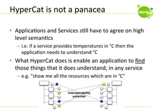 HyperCat	
  is	
  not	
  a	
  panacea	
  
•  ApplicaCons	
  and	
  Services	
  sCll	
  have	
  to	
  agree	
  on	
  high	
  
level	
  semanCcs	
  
–  i.e.	
  if	
  a	
  service	
  provides	
  temperatures	
  in	
  °C	
  then	
  the	
  
applicaCon	
  needs	
  to	
  understand	
  °C	
  

•  What	
  HyperCat	
  does	
  is	
  enable	
  an	
  applicaCon	
  to	
  ﬁnd	
  
those	
  things	
  that	
  it	
  does	
  understand,	
  in	
  any	
  service	
  
–  e.g.	
  “show	
  me	
  all	
  the	
  resources	
  which	
  are	
  in	
  °C”	
  

 