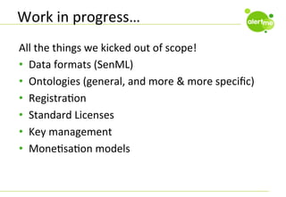 Work	
  in	
  progress…	
  
All	
  the	
  things	
  we	
  kicked	
  out	
  of	
  scope!	
  
•  Data	
  formats	
  (SenML)	
  
•  Ontologies	
  (general,	
  and	
  more	
  &	
  more	
  speciﬁc)	
  
•  RegistraCon	
  
•  Standard	
  Licenses	
  
•  Key	
  management	
  
•  MoneCsaCon	
  models	
  

 