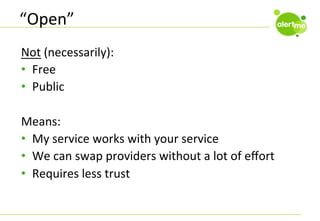 “Open”	
  
Not	
  (necessarily):	
  
•  Free	
  
•  Public	
  
Means:	
  
•  My	
  service	
  works	
  with	
  your	
  service	
  
•  We	
  can	
  swap	
  providers	
  without	
  a	
  lot	
  of	
  eﬀort	
  
•  Requires	
  less	
  trust	
  

 
