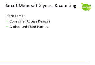 Smart	
  Meters:	
  T-­‐2	
  years	
  &	
  counCng	
  
Here	
  come:	
  
•  Consumer	
  Access	
  Devices	
  
•  Authorised	
  Third	
  ParCes	
  

 