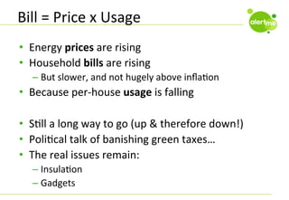 Bill	
  =	
  Price	
  x	
  Usage	
  
•  Energy	
  prices	
  are	
  rising	
  
•  Household	
  bills	
  are	
  rising	
  
–  But	
  slower,	
  and	
  not	
  hugely	
  above	
  inﬂaCon	
  

•  Because	
  per-­‐house	
  usage	
  is	
  falling	
  
•  SCll	
  a	
  long	
  way	
  to	
  go	
  (up	
  &	
  therefore	
  down!)	
  
•  PoliCcal	
  talk	
  of	
  banishing	
  green	
  taxes…	
  
•  The	
  real	
  issues	
  remain:	
  
–  InsulaCon	
  
–  Gadgets	
  

 