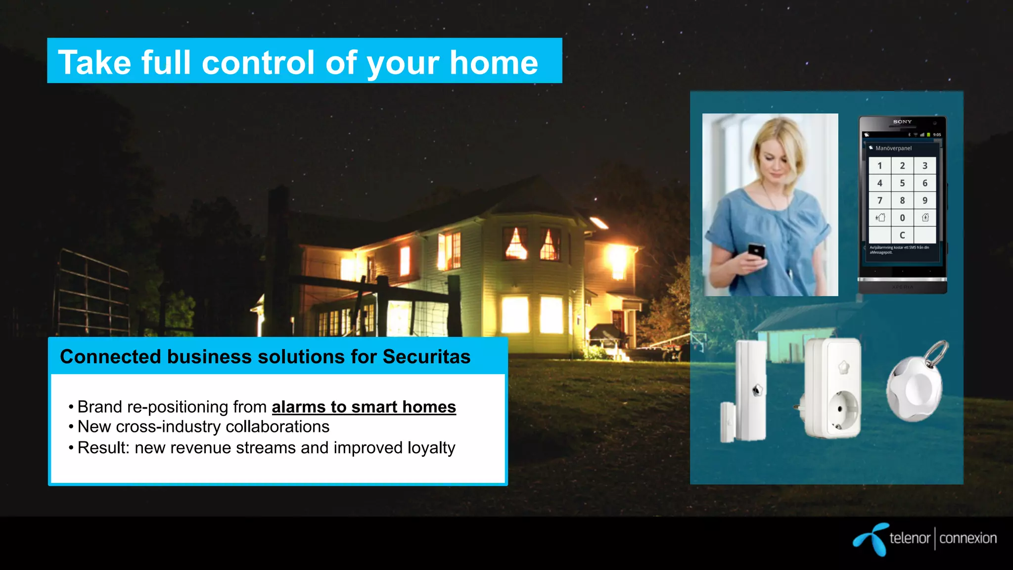 Take full control of your home

Connected business solutions for Securitas
• Brand re-positioning from alarms to smart homes
• New cross-industry collaborations
• Result: new revenue streams and improved loyalty

 