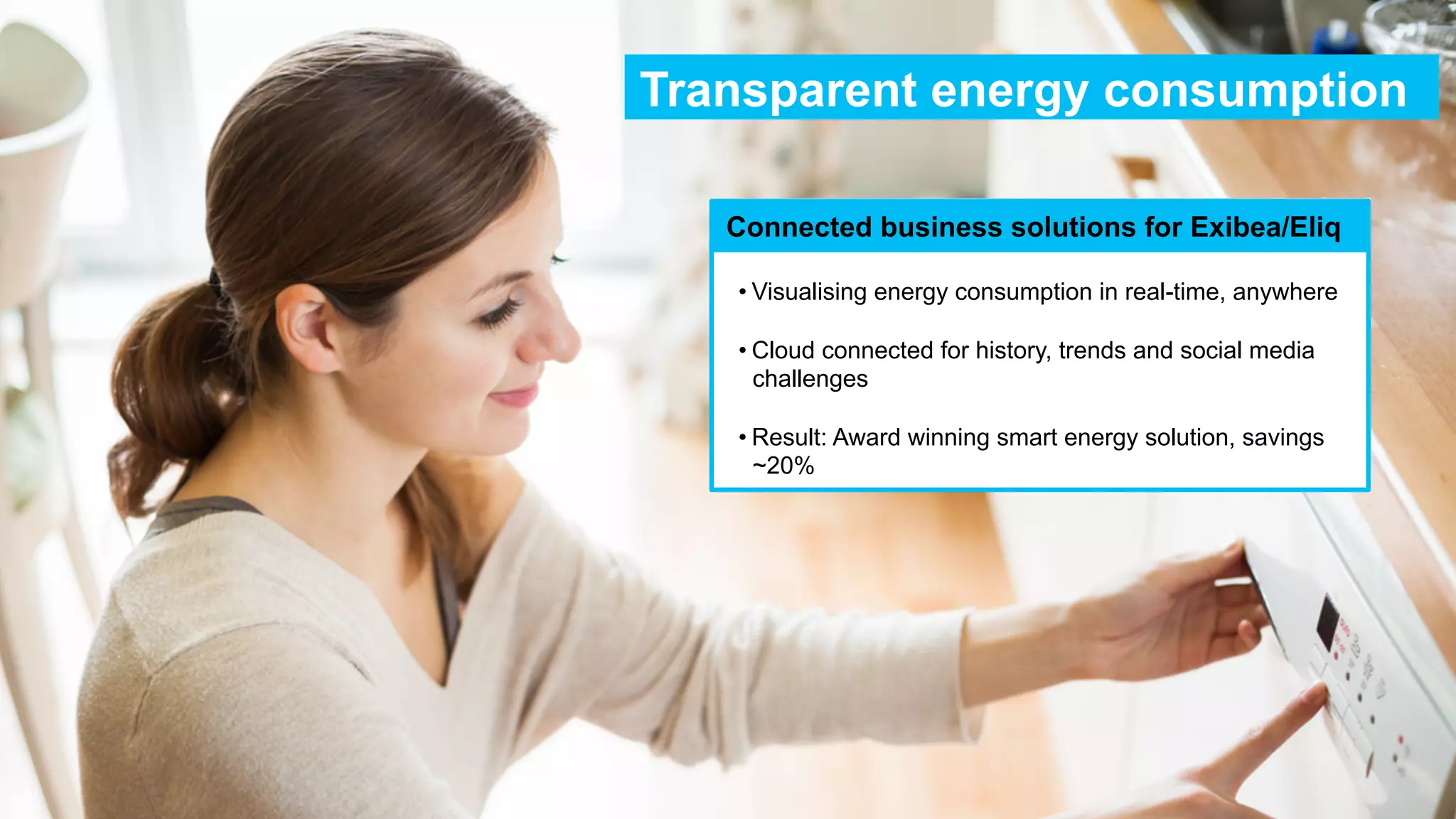 Transparent energy consumption
Connected business solutions for Exibea/Eliq
• Visualising energy consumption in real-time, anywhere
• Cloud connected for history, trends and social media
challenges
• Result: Award winning smart energy solution, savings
~20%

 
