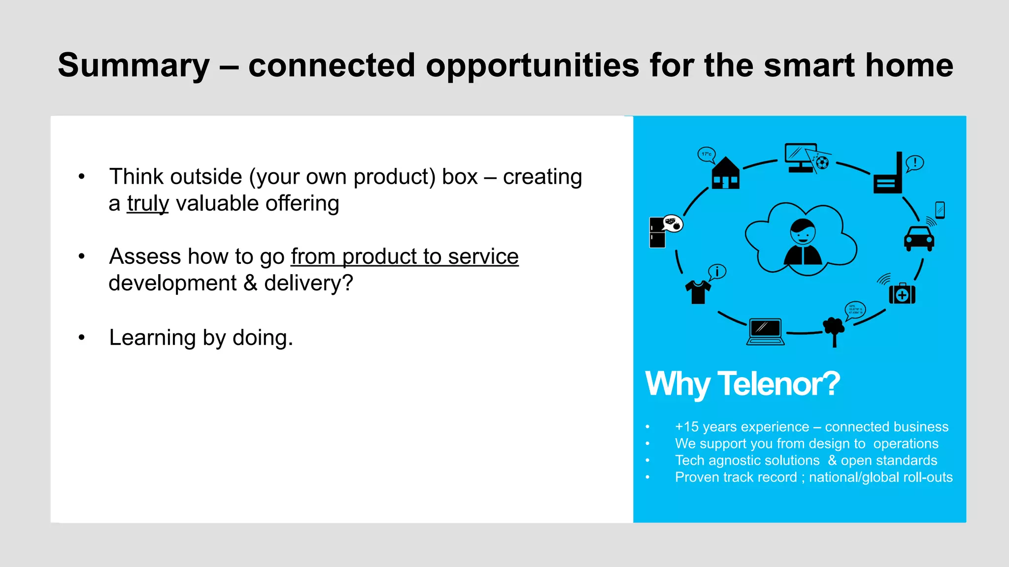 Summary – connected opportunities for the smart home
•  • Think outside (your own product) box – creating
Ljdsljfls
• a truly valuable offering
Dsfsdf

•  Sdfdsaf

•  Assess how to go from product to service
•  Sdfsdf
development & delivery?
•  Learning by doing.

Why Telenor?
• 
• 
• 
• 

+15 years experience – connected business
We support you from design to operations
Tech agnostic solutions & open standards
Proven track record ; national/global roll-outs

 