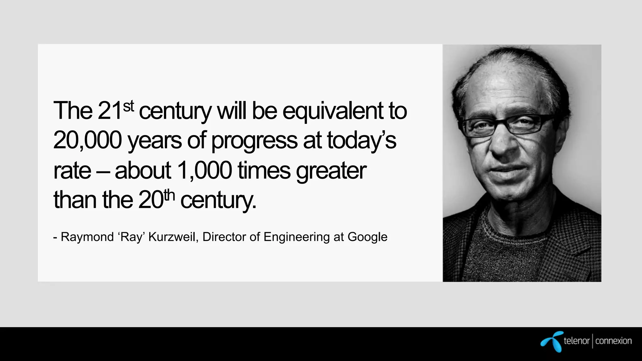 The 21st century will be equivalent to
20,000 years of progress at today’s
rate – about 1,000 times greater
than the 20th century.
- Raymond ‘Ray’ Kurzweil, Director of Engineering at Google

 