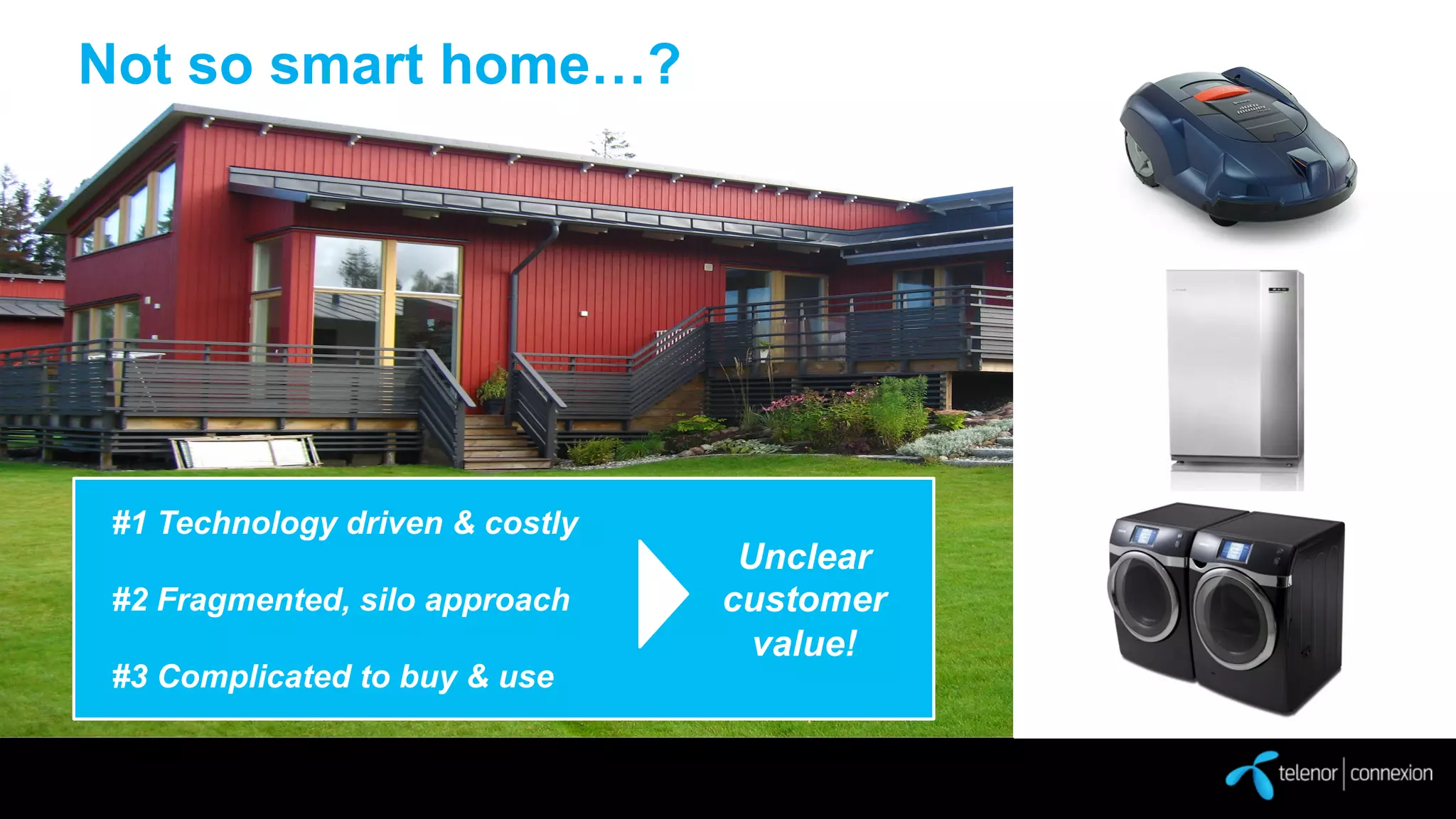 Not so smart home…?

#1 Technology driven & costly
#2 Fragmented, silo approach
#3 Complicated to buy & use

Unclear
customer
value!

 