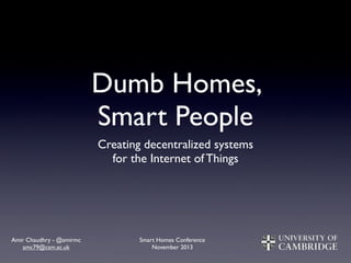 Dumb Homes,
Smart People
Creating decentralized systems
for the Internet of Things

Amir Chaudhry - @amirmc
amc79@cam.ac.uk

Smart Homes Conference
November 2013

 