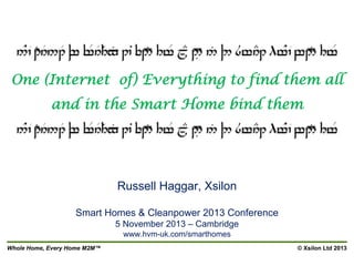 One (Internet of) Everything to find them all
and in the Smart Home bind them

Russell Haggar, Xsilon
Smart Homes & Cleanpower 2013 Conference
5 November 2013 – Cambridge
www.hvm-uk.com/smarthomes
Whole Home, Every Home M2M™

© Xsilon Ltd 2013

 