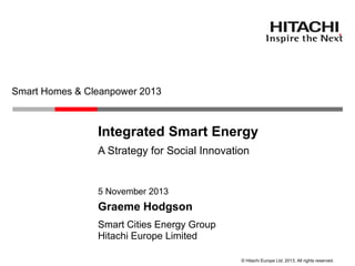 Smart Homes & Cleanpower 2013

Integrated Smart Energy
A Strategy for Social Innovation

5 November 2013

Graeme Hodgson
Smart Cities Energy Group
Hitachi Europe Limited
© Hitachi Europe Ltd. 2013. All rights reserved.

 