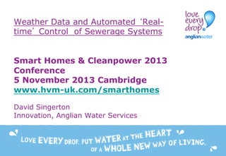 Weather Data and Automated ‘Realtime’ Control of Sewerage Systems
Smart Homes & Cleanpower 2013
Conference
5 November 2013 Cambridge
www.hvm-uk.com/smarthomes
David Singerton
Innovation, Anglian Water Services

 