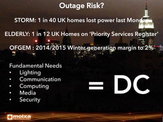 Outage Risk?
STORM: 1 in 40 UK homes lost power last Monday
ELDERLY: 1 in 12 UK Homes on ‘Priority Services Register’
OFGEM : 2014/2015 Winter generation margin to 2%
Fundamental Needs
•  Lighting
•  Communication
•  Computing
•  Media
•  Security

= DC


 