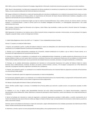 XXVII. Definir, junto con la Dirección General de Tecnologías y Seguridad de la Información, loselementos necesarios para generar sistemas de análisis estadístico;
XXVIII. Reunir la documentación y los datos para la preparación del informe presidencial en lasmaterias de competencia de la Subsecretaría de Hacienda y Crédito
Público, así como coordinar laelaboración del informe de labores de la Secretaría;
XXIX. Apoyar la difusión de la información en materia de hacienda pública de la Secretaría, encolaboración con la Unidad de Comunicación Social y Vocero, así como
atender, en materia deestadísticas de finanzas públicas, los requerimientos de información del Sistema Nacional deInformación Estadística y Geográfica y de los
organismos internacionales de los que el Estadomexicano es miembro;
XXX. Resolver los asuntos que las disposiciones legales que rigen las materias de planeaciónfinanciera, fiscal, crediticia, bancaria, de comercio exterior y de divisas
atribuyan a la Secretaría,siempre y cuando no formen parte de las facultades indelegables del Secretario y no esténasignadas expresamente a otra unidad
administrativa de la misma;
XXXI. Coordinar el Sistema Integral de Información de los Ingresos y Gasto Público, bajo losmétodos y medios que dicte la Dirección General de Tecnologías y
Seguridad de la Información, y
XXXII. Representar a la Secretaría, en las materias a que se refiere el presente artículo, enorganismos nacionales e internacionales, así como participar en los órganos
colegiados o gruposde trabajo, cuando se le designe para tal efecto.
2. Crédito Público/Reglamento Interior de la SHCP, art. 17. Capítulo VI " de las UnidadesAdministrativas Centrales.
Artículo 17. Compete a la Unidad de Crédito Público:
I. Proponer, para aprobación superior, la política del Gobierno Federal en materia de créditopúblico de la Administración Pública Federal y del Distrito Federal, en
coordinación con la Unidadde Planeación Económica de la Hacienda Pública;
II. Participar con las unidades administrativas competentes de la Secretaría, mediante laelaboración de la política a que se refiere la fracción anterior, en la
formulación del ProgramaNacional de Financiamiento del Desarrollo;
III. Participar, en el ámbito de su competencia y en coordinación con las unidadesadministrativas competentes, en aquellos proyectos de infraestructura en los que
participe elGobierno Federal, así como opinar sobre los términos y condiciones financieras de los proyectosde infraestructura de las entidades de la Administración
Pública Federal, factibles de financiarsecon recursos provenientes de entidades financieras nacionales, extranjeras o de organismosbilaterales y multilaterales;
IV. Participar, con las unidades administrativas competentes de la Secretaría en la formulaciónde lineamientos de la política del Gobierno Federal en materia
financiera, fiscal, crediticia,bancaria, monetaria, de divisas y de precios y tarifas de bienes y servicios, a fin de asegurar sucongruencia con el Plan Nacional de
Desarrollo y los programas sectoriales y regionales en lasmaterias de su competencia;
V. Proponer, para aprobación superior, en coordinación con la Unidad de PlaneaciónEconómica de la Hacienda Pública las asignaciones sectoriales de financiamiento
y lo concernienteal crédito público;
VI. Proponer a consideración superior las asignaciones presupuestales en materia de deudapública;
VII. Formular para aprobación superior y en coordinación con la Unidad de PlaneaciónEconómica de la Hacienda Pública, la programación de financiamiento externo
de laAdministración Pública Federal, así como realizar el seguimiento de dicha programación;
VIII. Manejar la deuda pública del Gobierno Federal y del Distrito Federal;
VIII Bis. Identificar posibles riesgos o amenazas a la estabilidad de las finanzas públicas que sevinculen o puedan vincular a las operaciones asociadas al crédito
público;
IX. Establecer, en su caso, el régimen sobre disponibilidades financieras del sector público,correspondientes a los órganos desconcentrados y organismos
descentralizados, bancos dedesarrollo, fondos, fideicomisos y empresas de participación estatal mayoritaria, cuando nocorresponda a otra unidad administrativa de
la Secretaría;
X. Ejercer las facultades de la Secretaría en materia de negociación y contratación deoperaciones asociadas al crédito público, y suscribir conjuntamente con el
Tesorero de laFederación toda clase de títulos de crédito que obliguen al Gobierno Federal; fungir comorepresentante de la Secretaría en dicha materia y suscribir los
títulos y documentos relativos.
Asimismo, ejercer las facultades de la Secretaría en materia de autorización y registro delendeudamiento de las entidades paraestatales de la Administración Pública
Federal, incluidas lasinstituciones de banca de desarrollo;
XI. Administrar, controlar y ejercer los ramos presupuestales de deuda pública y otros queexpresamente se le confieran;
 