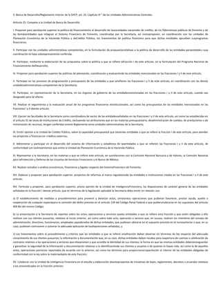 3. Banca de Desarrollo/Reglamento Interior de la SHCP, art. 25. Capítulo VI " de las Unidades Administrativas Centrales.
Artículo 25. Compete a la Unidad de Banca de Desarrollo:
I. Proponer para aprobación superior la política de financiamiento al desarrollo de lassociedades nacionales de crédito, de los fideicomisos públicos de fomento y de
las demásentidades que integran el Sistema Financiero de Fomento, coordinadas por la Secretaría, así comoproponer, en coordinación con las unidades de
Planeación Económica de la Hacienda Pública y deCrédito Público, los lineamientos de política financiera para que dichas entidades aprueben susprogramas
financieros;
II. Participar con las unidades administrativas competentes, en la formulación de propuestasrelativas a la política de desarrollo de las entidades paraestatales cuya
coordinación le haya sidoexpresamente conferida;
III. Participar, mediante la elaboración de las propuestas sobre la política a que se refiere lafracción I de este artículo, en la formulación del Programa Nacional de
Financiamiento delDesarrollo;
IV. Proponer para aprobación superior las políticas de planeación, coordinación y evaluaciónde las entidades mencionadas en las fracciones I y II de este artículo;
V. Participar en los procesos de programación y presupuesto de las entidades a que serefieren las fracciones I y II de este artículo, en coordinación con las demás
unidadesadministrativas competentes de la Secretaría;
VI. Participar, en representación de la Secretaría, en los órganos de gobierno de las entidadesmencionadas en las fracciones I y II de este artículo, cuando sea
designado para tal efecto;
VII. Realizar el seguimiento y la evaluación anual de los programas financieros einstitucionales, así como los presupuestos de las entidades mencionadas en las
fracciones I y II deeste artículo;
VIII. Ejercer las facultades de la Secretaría como coordinadora de sector de las entidadesseñaladas en las fracciones I y II de este artículo, así como las establecidas en
el artículo 31 de laLey de Instituciones de Crédito, excluyendo las atribuciones que en las materias presupuestaria, deadministración de sueldos, de prestaciones o de
ministración de recursos, tengan conferidas eneste Reglamento otras unidades administrativas de la Secretaría;
IX. Emitir opinión a la Unidad de Crédito Público, sobre la capacidad presupuestal que tienenlas entidades a que se refiere la fracción I de este artículo, para atender
los proyectos a financiarcon créditos externos;
X. Administrar y participar en el desarrollo del sistema de información y estadística de lasentidades a que se refieren las fracciones I y II de este artículo, de
conformidad con loslineamientos que emita la Unidad de Planeación Económica de la Hacienda Pública;
XI. Representar a la Secretaría, en las materias a que se refiere este artículo, en susrelaciones con la Comisión Nacional Bancaria y de Valores, la Comisión Nacional
para laProtección y Defensa de los Usuarios de Servicios Financieros y el Banco de México;
XII. Realizar estudios o análisis económicos, financieros y legales respecto del SistemaFinanciero de Fomento;
XIII. Elaborar y proponer para aprobación superior, proyectos de reformas al marco regulatoriode las entidades e instituciones citadas en las fracciones I y II de este
artículo;
XIV. Formular y proponer, para aprobación superior, previa opinión de la Unidad de InteligenciaFinanciera, las disposiciones de carácter general de las entidades
señaladas en la fracción I deeste artículo, que en términos de la legislación aplicable la Secretaría deba emitir en relación con:
a) El establecimiento de medidas y procedimientos para prevenir y detectar actos, omisionesu operaciones que pudieran favorecer, prestar ayuda, auxilio o
cooperación de cualquier especiepara la comisión del delito previsto en el artículo 139 del Código Penal Federal o que pudieranubicarse en los supuestos del artículo
400 Bis del mismo Código;
b) La presentación a la Secretaría de reportes sobre los actos, operaciones y servicios quelas entidades a que se refiere esta fracción y que estén obligadas a ello
realicen con sus clientes yusuarios, relativos al inciso anterior, así como sobre todo acto, operación o servicio que, en sucaso, realicen los miembros del consejo de
administración, directivos, funcionarios, empleados yapoderados de dichas entidades, que pudiesen ubicarse en el supuesto previsto en el incisoanterior o que, en su
caso, pudiesen contravenir o vulnerar la adecuada aplicación de lasdisposiciones señaladas, y
c) Los lineamientos sobre el procedimiento y criterios que las entidades a que se refiere estafracción deban observar en términos de ley respecto del adecuado
conocimiento de sus clientes yusuarios; la información y documentación que, en su caso, dichas entidades deban recabar para laapertura de cuentas o celebración de
contratos relativos a las operaciones y servicios que ellaspresten y que acredite la identidad de sus clientes; la forma en que las mismas entidades deberánresguardar
y garantizar la seguridad de la información y documentación relativas a la identificaciónde sus clientes y usuarios o de quienes lo hayan sido, así como la de aquellos
actos, operaciones yservicios reportados de acuerdo con lo anterior, así como los términos para proporcionarcapacitación al interior de las entidades obligadas de
conformidad con la ley sobre la materiaobjeto de esta fracción;
XV. Colaborar con la Unidad de Inteligencia Financiera en el estudio y elaboración deanteproyectos de iniciativas de leyes, reglamentos, decretos o acuerdos relativos
a los actosindicados en la fracción anterior;
 