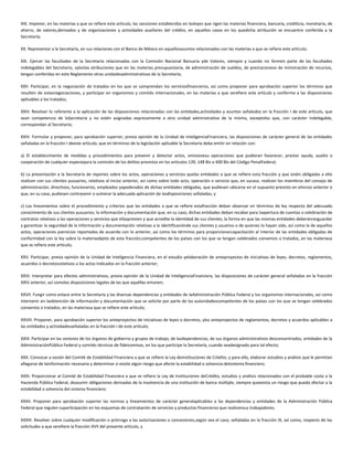 XIX. Imponer, en las materias a que se refiere este artículo, las sanciones establecidas en lasleyes que rigen las materias financiera, bancaria, crediticia, monetaria, de
ahorro, de valores,derivados y de organizaciones y actividades auxiliares del crédito, en aquellos casos en los quedicha atribución se encuentre conferida a la
Secretaría;
XX. Representar a la Secretaría, en sus relaciones con el Banco de México en aquellosasuntos relacionados con las materias a que se refiere este artículo;
XXI. Ejercer las facultades de la Secretaría relacionadas con la Comisión Nacional Bancaria yde Valores, siempre y cuando no formen parte de las facultades
indelegables del Secretario, salvolas atribuciones que en las materias presupuestaria, de administración de sueldos, de prestacioneso de ministración de recursos,
tengan conferidas en este Reglamento otras unidadesadministrativas de la Secretaría;
XXII. Participar, en la negociación de tratados en los que se comprendan los serviciosfinancieros, así como proponer para aprobación superior los términos que
resulten de estasnegociaciones, y participar en organismos y comités internacionales, en las materias a que serefiere este artículo y conforme a las disposiciones
aplicables a los tratados;
XXIII. Resolver lo referente a la aplicación de las disposiciones relacionadas con las entidades,actividades y asuntos señalados en la fracción I de este artículo, que
sean competencia de laSecretaría y no estén asignadas expresamente a otra unidad administrativa de la misma, exceptolos que, con carácter indelegable,
correspondan al Secretario;
XXIV. Formular y proponer, para aprobación superior, previa opinión de la Unidad de InteligenciaFinanciera, las disposiciones de carácter general de las entidades
señaladas en la fracción I deeste artículo, que en términos de la legislación aplicable la Secretaría deba emitir en relación con:
a) El establecimiento de medidas y procedimientos para prevenir y detectar actos, omisionesu operaciones que pudieran favorecer, prestar ayuda, auxilio o
cooperación de cualquier especiepara la comisión de los delitos previstos en los artículos 139, 148 Bis o 400 Bis del Código PenalFederal;
b) La presentación a la Secretaría de reportes sobre los actos, operaciones y servicios quelas entidades a que se refiere esta fracción y que estén obligadas a ello
realicen con sus clientes yusuarios, relativos al inciso anterior, así como sobre todo acto, operación o servicio que, en sucaso, realicen los miembros del consejo de
administración, directivos, funcionarios, empleados yapoderados de dichas entidades obligadas, que pudiesen ubicarse en el supuesto previsto en elinciso anterior o
que, en su caso, pudiesen contravenir o vulnerar la adecuada aplicación de lasdisposiciones señaladas, y
c) Los lineamientos sobre el procedimiento y criterios que las entidades a que se refiere estafracción deban observar en términos de ley respecto del adecuado
conocimiento de sus clientes yusuarios; la información y documentación que, en su caso, dichas entidades deban recabar para laapertura de cuentas o celebración de
contratos relativos a las operaciones y servicios que ellaspresten y que acredite la identidad de sus clientes; la forma en que las mismas entidades deberánresguardar
y garantizar la seguridad de la información y documentación relativas a la identificaciónde sus clientes y usuarios o de quienes lo hayan sido, así como la de aquellos
actos, operaciones yservicios reportados de acuerdo con lo anterior, así como los términos para proporcionarcapacitación al interior de las entidades obligadas de
conformidad con la ley sobre la materiaobjeto de esta fracción;competentes de los países con los que se tengan celebrados convenios o tratados, en las materiasa
que se refiere este artículo;
XXV. Participar, previa opinión de la Unidad de Inteligencia Financiera, en el estudio yelaboración de anteproyectos de iniciativas de leyes, decretos, reglamentos,
acuerdos o decretosrelativos a los actos indicados en la fracción anterior;
XXVI. Interpretar para efectos administrativos, previa opinión de la Unidad de InteligenciaFinanciera, las disposiciones de carácter general señaladas en la fracción
XXIV anterior, así comolas disposiciones legales de las que aquéllas emanen;
XXVII. Fungir como enlace entre la Secretaría y las diversas dependencias y entidades de laAdministración Pública Federal y los organismos internacionales, así como
intervenir en laobtención de información y documentación que se solicite por parte de las autoridadescompetentes de los países con los que se tengan celebrados
convenios o tratados, en las materiasa que se refiere este artículo;
XXVIII. Proponer, para aprobación superior los anteproyectos de iniciativas de leyes o decretos, ylos anteproyectos de reglamentos, decretos y acuerdos aplicables a
las entidades y actividadesseñaladas en la fracción I de este artículo;
XXIX. Participar en las sesiones de los órganos de gobierno y grupos de trabajo, de lasdependencias, de sus órganos administrativos desconcentrados, entidades de la
AdministraciónPública Federal y comités técnicos de fideicomisos, en los que participe la Secretaría, cuando seadesignado para tal efecto;
XXX. Convocar a sesión del Comité de Estabilidad Financiera a que se refiere la Ley deInstituciones de Crédito, y para ello, elaborar estudios y análisis que le permitan
allegarse de lainformación necesaria y determinar si existe algún riesgo que afecte la estabilidad o solvencia delsistema financiero;
XXXI. Proporcionar al Comité de Estabilidad Financiera a que se refiere la Ley de Instituciones deCrédito, estudios y análisis relacionados con el probable costo a la
Hacienda Pública Federal, deasumir obligaciones derivadas de la insolvencia de una institución de banca múltiple, siempre queexista un riesgo que pueda afectar a la
estabilidad o solvencia del sistema financiero;
XXXII. Proponer para aprobación superior las normas y lineamientos de carácter generalaplicables a las dependencias y entidades de la Administración Pública
Federal que regulen suparticipación en los esquemas de contratación de servicios y productos financieros que realicensus trabajadores;
XXXIII. Resolver sobre cualquier modificación o prórroga a las autorizaciones o concesiones,según sea el caso, señaladas en la fracción IX, así como, respecto de las
solicitudes a que serefiere la fracción XVII del presente artículo, y
 