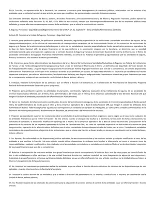 XXXIV. Suscribir, en representación de la Secretaría, los convenios y contratos para elotorgamiento de mandatos públicos, relacionados con las materias o las
entidades a que se refierela fracción I de este artículo, así como para modificar, dar por terminado o rescindir dichosinstrumentos.
Los Directores Generales Adjuntos de Banca y Valores, de Análisis Financiero y VinculaciónInternacional y de Ahorro y Regulación Financiera, podrán ejercer las
atribuciones señaladas enlas fracciones IX, XII, XVII, XXX y XXXIII de este artículo, siempre que intervengansimultáneamente dos de los servidores públicos antes
señalados, y uno de ellos sea competentepara conocer de las entidades a que se refiera la autorización en cuestión.
5. Seguros, Pensiones y Seguridad Social/Reglamento Interior de la SHCP, art. 32. Capítulo VI " de las UnidadesAdministrativas Centrales.
Artículo 32. Compete a la Unidad de Seguros, Pensiones y Seguridad Social:
I. Formular, para aprobación superior, las políticas de promoción, desarrollo, regulación ysupervisión de las instituciones y sociedades mutualistas de seguros; de las
reaseguradorasextranjeras; de las oficinas de representación de reaseguradoras extranjeras; de las institucionesde fianzas; de los consorcios de instituciones de
seguros y de fianzas; de las administradoras defondos para el retiro; de las sociedades de inversión especializadas de fondos para el retiro yempresas operadoras de
la Base de Datos Nacional SAR; de grupos financieros en los que,conforme a la autorización otorgada por la Secretaría, se determine que su sociedad
controladoraestará sujeta a la inspección y vigilancia de la Comisión Nacional de Seguros y Fianzas o de laComisión Nacional del Sistema de Ahorro para el Retiro; de
sociedades controladoras de losgrupos financieros anteriormente referidos, así como de las materias de pensiones y seguridadsocial y de las actividades de seguros,
fianzas y las relativas a los sistemas de ahorro para el retiro;
I. Bis. Interpretar, para efectos administrativos, las disposiciones de la Ley General de Institucionesy Sociedades Mutualistas de Seguros; Ley Federal de Instituciones
de Fianzas; Ley de Fondos deAseguramiento Agropecuario y Rural; Ley de los Sistemas de Ahorro para el Retiro, Ley delInstituto de Seguridad y Servicios Sociales de
los Trabajadores del Estado y Ley para Regular lasAgrupaciones Financieras en materia de grupos financieros que sean de su competencia, así comolas disposiciones
sobre servicios financieros que se incluyan en los tratados o acuerdos a que serefieren, en su caso, las leyes antes señaladas. La facultad a que se refiere esta fracción
respectode interpretar, para efectos administrativos, las disposiciones de la Ley para Regular lasAgrupaciones Financieras en materia de grupos financieros que sean
de su competencia, seráejercida en coordinación con la Unidad de Banca, Valores y Ahorro;
II. Participar, mediante la formulación de las políticas a que se refiere la fracción I de esteartículo, en la elaboración del Plan Nacional de Desarrollo, Programa
Nacional de Financiamientodel Desarrollo y otros programas;
III. Proponer, para aprobación superior, las actividades de planeación, coordinación, vigilanciay evaluación de las instituciones de seguros, de las sociedades de
inversión especializadas defondos para el retiro, de las administradoras de fondos para el retiro y de las empresas operadorasde la Base de Datos Nacional SAR, que
tengan el carácter de entidades paraestatales de laAdministración Pública Federal;
IV. Ejercer las facultades de la Secretaría como coordinadora de sector de las instituciones deseguros, de las sociedades de inversión especializadas de fondos para el
retiro, de lasadministradoras de fondos para el retiro y de las empresas operadoras de la Base de DatosNacional SAR, que tengan el carácter de entidades de la
Administración Pública Federal,exceptuando aquellas que correspondan al Secretario con carácter de indelegable, así como aotras unidades administrativas de la
Secretaría en materia presupuestaria, de administración desueldos, de prestaciones o de ministración de recursos;
V. Proponer, para aprobación superior, las resoluciones sobre las solicitudes de autorizaciónpara constituir, organizar y operar, según sea el caso, como cualquiera de
las entidades financierasa que se refiere la fracción I de este artículo cuando se otorgue esta facultad a la Secretaría; larevocación de dichas autorizaciones; las
solicitudes de concesión, la revocación, modificación oprórroga de la misma, de las empresas operadoras de la Base de Datos Nacional SAR, y lasuspensión de la
prestación de los servicios de las empresas operadoras de la Base de DatosNacional SAR, así como las opiniones respecto de las solicitudes de autorización para
laorganización y operación de las administradoras de fondos para el retiro y sociedades de inversiónespecializadas de fondos para el retiro. Tratándose de sociedades
controladoras de gruposfinancieros, el ejercicio de las atribuciones a que se refiere esta fracción se llevará a cabo, en sucaso, en coordinación con la Unidad de Banca,
Valores y Ahorro;
V. bis. Aprobar, de conformidad con las disposiciones jurídicas aplicables, las escriturasconstitutivas y los estatutos sociales y cualquier modificación a éstos, de las
entidades a que serefiere la fracción I de este artículo, cuando dichas disposiciones le atribuyan esta facultad a laSecretaría, así como el convenio único de
responsabilidades y cualquier modificación a éste,celebrado entre las sociedades controladoras o sociedades controladoras filiales y las demásentidades integrantes
de los grupos financieros que sean de su competencia;
VI. Autorizar la incorporación de una nueva entidad a un grupo financiero que sea de sucompetencia, la fusión de dos o más de estos grupos, así como la fusión de
dos o más entidadesque en ellos participen, o de una entidad financiera de éstas con cualquier sociedad, así como laseparación de alguno de sus integrantes y,
tratándose de grupos financieros en los que participenentidades distintas a las que se refiere la fracción I de este artículo, coordinar con la Unidad deBanca, Valores y
Ahorro el otorgamiento de dichas autorizaciones;
VI. bis. Autorizar las inversiones que pretendan realizar las entidades a que se refiere la fracción Ide este artículo en los términos de las disposiciones que les son
aplicables y cuando éstas leconfieren la facultad a la Secretaría;
VII. Autorizar la fusión o escisión de las entidades a que se refiere la fracción I del presenteartículo. Lo anterior, cuando el caso lo requiera, en coordinación con la
Unidad de Banca, Valores yAhorro;
VII. bis. Resolver respecto de las solicitudes de autorización para la adquisición de acciones ytomas de control de las entidades a que se refiere la fracción I de este
artículo;
 