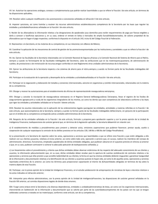 VII. ter. Autorizar las operaciones análogas, conexas o complementarias que podrán realizar lasentidades a que se refiere la fracción I de este artículo, en términos de
las disposiciones aplicables;
VIII. Resolver sobre cualquier modificación a las autorizaciones o concesiones señaladas en lafracción V de este artículo;
IX. Imponer sanciones, así como tramitar y resolver los recursos administrativos establecidoscomo competencia de la Secretaría por las leyes que regulan las
entidades y actividadesfinancieras señaladas en la fracción I de este artículo;
X. Recibir de las afianzadoras la información relativa a las designaciones de apoderados ysus domicilios para recibir requerimientos de pago por fianzas exigibles y
darla a conocer a lasoficinas ejecutoras y, en su caso, ordenar el remate en bolsa o mercados de amplia bursatilidadautorizados, de valores propiedad de las
afianzadoras que no hagan el pago respectivo, conformea lo dispuesto en el artículo 143, inciso b) del Código Fiscal de la Federación;
XI. Representar a la Secretaría, en las materias de su competencia, en sus relaciones con elBanco de México;
XII. Coordinar la aplicación de los mecanismos de control de gestión de las promocionespresentadas por las instituciones y sociedades a que se refiere la fracción I de
este artículo;
XII. bis. Ejercer las facultades de la Secretaría relacionadas con la Comisión Nacional de Seguros yFianzas y la Comisión Nacional del Sistema de Ahorro para el Retiro,
siempre y cuando no formenparte de las facultades indelegables del Secretario, salvo las atribuciones que en las materiaspresupuestaria, de administración de
sueldos, de prestaciones o de ministración de recursos,tengan conferidas en este Reglamento otras unidades administrativas de la Secretaría;
XIII. Ejercer las atribuciones de la Secretaría respecto a los sistemas de ahorro para el retiro,siempre y cuando no formen parte de las facultades indelegables del
Secretario;
XIV. Participar en la evaluación de la operación y desempeño de las entidades y actividadesseñaladas en la fracción I de este artículo;
XV. Participar en la negociación y elaboración de tratados y convenios internacionales, asícomo en organismos y comités internacionales, relacionados con la materia
de su competencia;
XVI. Otorgar y revocar las autorizaciones para el establecimiento de oficinas de representaciónde reaseguradoras extranjeras;
XVII. Otorgar y cancelar la inscripción de reaseguradoras extranjeras en el Registro General deReaseguradoras Extranjeras, llevar el registro de los fondos de
aseguramiento agropecuario y ruraly de los organismos integradores de los mismos, así como los demás que sean competencia de laSecretaría conforme a las leyes
que rigen las entidades y actividades señaladas en la fracción I deeste artículo;
XVIII. Resolver los asuntos relacionados con la aplicación de los ordenamientos legales queregulan las entidades, actividades y materias referidas en la fracción I de
este artículo, que seancompetencia de la Secretaría, siempre y cuando no formen parte de las facultades indelegables delSecretario, sin perjuicio de la participación
que en el ámbito de su competencia corresponda aotras unidades administrativas de la Secretaría;
XIX. Respecto de las entidades señaladas en la fracción I de este artículo, formular y proponer,para aprobación superior y con la previa opinión de la Unidad de
Inteligencia Financiera, lasdisposiciones de carácter general que, en términos de la legislación aplicable, la Secretaría debaemitir en relación con:
a) El establecimiento de medidas y procedimientos para prevenir y detectar actos, omisiones uoperaciones que pudieran favorecer, prestar ayuda, auxilio o
cooperación de cualquier especiepara la comisión de los delitos previstos en los artículos 139, 148 Bis o 400 Bis del Código PenalFederal;
b) La presentación a la Secretaría de reportes sobre los actos, operaciones y servicios que lasentidades a que se refiere esta fracción y que estén obligadas a ello
realicen con sus clientes yusuarios, relativos al inciso anterior, así como sobre todo acto, operación o servicio que, en sucaso, realicen los miembros del consejo de
administración, directivos, funcionarios, empleados yapoderados de dichas entidades obligadas, que pudiesen ubicarse en el supuesto previsto en elinciso a) anterior
o que, en su caso, pudiesen contravenir o vulnerar la adecuada aplicación de lasdisposiciones señaladas, y
c) Los lineamientos sobre el procedimiento y criterios que dichas entidades deban observar entérminos de ley respecto del adecuado conocimiento de sus clientes y
usuarios; la información ydocumentación que, en su caso, dichas entidades deban recabar para la apertura de cuentas ocelebración de contratos relativos a las
operaciones y servicios que ellas presten y que acredite laidentidad de sus clientes; la forma en que las mismas entidades deberán resguardar y garantizar laseguridad
de la información y documentación relativas a la identificación de sus clientes y usuarioso quienes lo hayan sido, así como la de aquellos actos, operaciones y servicios
reportados entérminos de lo anterior; así como los términos para proporcionar capacitación al interior de dichasentidades obligadas en términos de ley sobre la
materia objeto de esta fracción;
XX. Participar, con la previa opinión de la Unidad de Inteligencia Financiera, en el estudio yelaboración de anteproyectos de iniciativas de leyes o decretos relativos a
los actos indicados en lafracción anterior;
XXI. Interpretar para efectos administrativos, con la previa opinión de la Unidad de InteligenciaFinanciera, las disposiciones de carácter general señaladas en la
fracción XIX anterior, así comolas disposiciones legales de donde éstas emanen;
XXII. Fungir como enlace entre la Secretaría y las diversas dependencias, entidades o unidadesadministrativas de éstas, así como con los organismos internacionales,
interviniendo en laobtención de la información y documentación que se solicite por parte de las autoridadescompetentes de los países con los que se tengan
celebrados convenios o tratados en las materiasque, conforme a este artículo, son de su competencia;
 