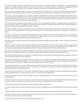 XXIII. Proponer, para atención superior, las propuestas de iniciativa de decretos, reformas,adiciones, derogaciones y abrogaciones a las disposiciones legales
aplicables a las entidades yactividades señaladas en la fracción I de este artículo, con el propósito de impulsar el sanodesarrollo y competitividad del sistema
financiero, sin perjuicio de la participación que en el ámbitode su competencia corresponda a otras unidades administrativas de la Secretaría;
XXIV. Participar en las sesiones de los órganos de gobierno y grupos de trabajo, de lasdependencias, de sus órganos administrativos desconcentrados y de las
entidades de laAdministración Pública Federal, y comités técnicos de fideicomisos públicos en los que participe laSecretaría, cuando sea designado para tal efecto;
XXV. Formular y proponer para aprobación superior, opiniones vinculadas con la expedición oreforma de los lineamientos que deben observar las dependencias y
entidades de laAdministración Pública Federal en la contratación de seguros sobre bienes patrimoniales o depersonas, así como expedir los manuales y formatos que
definan la información que sobre losbienes con que cuenten y sobre bienes o personas aseguradas deban presentar las dependenciasy entidades de la Administración
Pública Federal a la Secretaría, de conformidad con la legislaciónaplicable;
XXVI. Formular y proponer para aprobación superior cualquier otra opinión o acto administrativoque de conformidad con la legislación aplicable corresponda emitir o
ejercer a la Secretaría, enrelación con las obligaciones y procedimientos que las dependencias y entidades de laAdministración Pública Federal deban observar en
materia de contratación de seguros sobrebienes patrimoniales o de personas;
XXVII. Recibir y clasificar la información y documentación que, de conformidad con la legislaciónaplicable, deban remitir las dependencias y entidades de la
Administración Pública Federal a laSecretaría, en relación con los bienes con que cuenten y respecto de la contratación de segurossobre bienes patrimoniales o de
personas;
XXVIII. Asesorar a las dependencias y entidades de la Administración Pública Federal en laelaboración de sus programas de aseguramiento; en la determinación de
sus niveles de retenciónmáxima, y en la prevención y disminución de los riesgos inherentes a los bienes con que cuenten,así como en los demás aspectos
relacionados con los anteriores que establezcan las disposicionesjurídicas aplicables;
XXIX. Analizar y clasificar, con base en la información que las dependencias y entidades de laAdministración Pública Federal remitan a la Secretaría en los términos de
las fracciones XXV y
XXVII de este artículo, los activos fijos de las dependencias y entidades de la AdministraciónPública Federal, los cúmulos de riesgo, la dispersión y exposición de las
unidades de riesgo y loscontratos de seguros celebrados por dichas dependencias y entidades, así como proponer a lasdependencias y entidades citadas, esquemas
de contratación centralizada de seguros, con elpropósito de beneficiar las condiciones de contratación de la Administración Pública Federal;
XXX. Asesorar a las dependencias y entidades de la Administración Pública Federal en el diseñoy estructuración de instrumentos financieros de transferencia de
riesgos, así como realizar estudiosde riesgos a que están expuestos los bienes de las dependencias y entidades de la AdministraciónPública Federal;
XXXI. Asesorar y formular propuestas o recomendaciones en la adquisición de seguros, así comode otros instrumentos de transferencia de riesgos para la protección
financiera del patrimonio delFondo de Desastres Naturales;
XXXII. Asesorar a los gobiernos de las entidades federativas en el desarrollo de una estrategia degestión integral de riesgos relacionadas con la realización de
inventarios de bienes, identificaciónde los riesgos a los que están expuestos, así como su grado de vulnerabilidad y la definición deesquemas de administración y
transferencia de riesgos, en los términos establecidos en lanormativa aplicable al Fondo de Desastres Naturales, y
XXXIII. Ejercer las atribuciones que a la Secretaría confieren las leyes y disposiciones en materiade pensiones y de seguridad social, excluyendo las atribuciones que en
las materiaspresupuestaria, de administración de sueldos, de prestaciones o de ministración de recursos,tengan conferidas en este Reglamento otras unidades
administrativas de la Secretaría, conforme alo siguiente:
a) Coordinar la relación de la Secretaría con las dependencias, órganos desconcentrados yentidades paraestatales de la Administración Pública Federal, así como con
los diferentes órdenesde gobierno e instituciones públicas o privadas, en materia de pensiones y seguridad social;
b) Participar, por designación superior, en los órganos de gobierno, comités o grupos detrabajo vinculados a las materias de pensiones y seguridad social, en los que
participe laSecretaría;
c) Analizar la información cuantitativa, que se someta a conocimiento de la Secretaría, enmateria de pensiones y sustentabilidad financiera de los distintos esquemas
de seguridad social y,en su caso, proponer, para aprobación superior, las alternativas correspondientes sobre lasmaterias señaladas;
d) Formular políticas para la promoción, regulación y desarrollo en materia de pensiones yseguridad social;
e) Formular las propuestas a que se refiere la fracción XXIII del presente artículo en materiade pensiones y sustentabilidad financiera de los esquemas de seguridad
social;
f) Analizar las diferentes fuentes de financiamiento de los planes públicos de pensiones yseguridad social, así como de las prestaciones de sus beneficiarios;
g) Analizar la información relativa a los diversos sistemas de pensiones y seguridad social enque se involucren recursos de los diferentes órdenes de gobierno, así
como asesorar y colaborarcon éstos en las materias señaladas;
h) Conocer de cualquier tipo de información en materia de pensiones y seguridad social, y
 