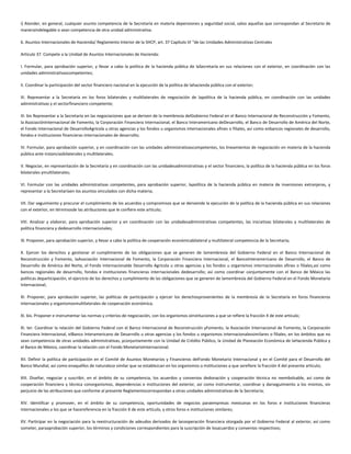 i) Atender, en general, cualquier asunto competencia de la Secretaría en materia depensiones y seguridad social, salvo aquellas que correspondan al Secretario de
maneraindelegable o sean competencia de otra unidad administrativa.
6. Asuntos Internacionales de Hacienda/ Reglamento Interior de la SHCP, art. 37 Capítulo VI “de las Unidades Administrativas Centrales
Artículo 37. Compete a la Unidad de Asuntos Internacionales de Hacienda:
I. Formular, para aprobación superior, y llevar a cabo la política de la hacienda pública de laSecretaría en sus relaciones con el exterior, en coordinación con las
unidades administrativascompetentes;
II. Coordinar la participación del sector financiero nacional en la ejecución de la política de lahacienda pública con el exterior;
III. Representar a la Secretaría en los foros bilaterales y multilaterales de negociación de lapolítica de la hacienda pública, en coordinación con las unidades
administrativas y el sectorfinanciero competente;
III. bis Representar a la Secretaría en las negociaciones que se deriven de la membresía delGobierno Federal en el Banco Internacional de Reconstrucción y Fomento,
la AsociaciónInternacional de Fomento, la Corporación Financiera Internacional, el Banco Interamericano deDesarrollo, el Banco de Desarrollo de América del Norte,
el Fondo Internacional de DesarrolloAgrícola u otras agencias y los fondos u organismos internacionales afines o filiales, así como enbancos regionales de desarrollo,
fondos e instituciones financieras internacionales de desarrollo;
IV. Formular, para aprobación superior, y en coordinación con las unidades administrativascompetentes, los lineamientos de negociación en materia de la hacienda
pública ante instanciasbilaterales y multilaterales;
V. Negociar, en representación de la Secretaría y en coordinación con las unidadesadministrativas y el sector financiero, la política de la hacienda pública en los foros
bilaterales ymultilaterales;
VI. Formular con las unidades administrativas competentes, para aprobación superior, lapolítica de la hacienda pública en materia de inversiones extranjeras, y
representar a la Secretaríaen los asuntos vinculados con dicha materia;
VII. Dar seguimiento y procurar el cumplimiento de los acuerdos y compromisos que se derivende la ejecución de la política de la hacienda pública en sus relaciones
con el exterior, en términosde las atribuciones que le confiere este artículo;
VIII. Analizar y elaborar, para aprobación superior y en coordinación con las unidadesadministrativas competentes, las iniciativas bilaterales y multilaterales de
política financiera y dedesarrollo internacionales;
IX. Proponer, para aprobación superior, y llevar a cabo la política de cooperación económicabilateral y multilateral competencia de la Secretaría;
X. Ejercer los derechos y gestionar el cumplimiento de las obligaciones que se generen de lamembresía del Gobierno Federal en el Banco Internacional de
Reconstrucción y Fomento, laAsociación Internacional de Fomento, la Corporación Financiera Internacional, el BancoInteramericano de Desarrollo, el Banco de
Desarrollo de América del Norte, el Fondo Internacionalde Desarrollo Agrícola u otras agencias y los fondos u organismos internacionales afines o filiales,así como
bancos regionales de desarrollo, fondos e instituciones financieras internacionales dedesarrollo; así como coordinar conjuntamente con el Banco de México las
políticas departicipación, el ejercicio de los derechos y cumplimiento de las obligaciones que se generen de lamembresía del Gobierno Federal en el Fondo Monetario
Internacional;
XI. Proponer, para aprobación superior, las políticas de participación y ejercer los derechosprovenientes de la membresía de la Secretaría en foros financieros
internacionales y organismosmultilaterales de cooperación económica;
XI. bis. Proponer e instrumentar las normas y criterios de negociación, con los organismos oinstituciones a que se refiere la fracción X de este artículo;
XI. ter. Coordinar la relación del Gobierno Federal con el Banco Internacional de Reconstrucción yFomento, la Asociación Internacional de Fomento, la Corporación
Financiera Internacional, elBanco Interamericano de Desarrollo u otras agencias y los fondos u organismos internacionalessimilares o filiales, en los ámbitos que no
sean competencia de otras unidades administrativas, yconjuntamente con la Unidad de Crédito Público, la Unidad de Planeación Económica de laHacienda Pública y
el Banco de México, coordinar la relación con el Fondo MonetarioInternacional;
XII. Definir la política de participación en el Comité de Asuntos Monetarios y Financieros delFondo Monetario Internacional y en el Comité para el Desarrollo del
Banco Mundial, así como enaquéllos de naturaleza similar que se establezcan en los organismos o instituciones a que serefiere la fracción X del presente artículo;
XIII. Diseñar, negociar y suscribir, en el ámbito de su competencia, los acuerdos y convenios dedonación y cooperación técnica no reembolsable, así como de
cooperación financiera y técnica conorganismos, dependencias e instituciones del exterior, así como instrumentar, coordinar y darseguimiento a los mismos, sin
perjuicio de las atribuciones que conforme al presente Reglamentocorrespondan a otras unidades administrativas de la Secretaría;
XIV. Identificar y promover, en el ámbito de su competencia, oportunidades de negocios paraempresas mexicanas en los foros e instituciones financieras
internacionales a los que se hacereferencia en la fracción X de este artículo, y otros foros e instituciones similares;
XV. Participar en la negociación para la reestructuración de adeudos derivados de lacooperación financiera otorgada por el Gobierno Federal al exterior, así como
someter, paraaprobación superior, los términos y condiciones correspondientes para la suscripción de losacuerdos y convenios respectivos;
 